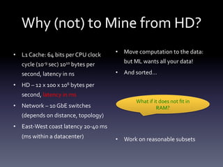 Why	
  (not)	
  to	
  Mine	
  from	
  HD?	
  
•  L1	
  Cache:	
  64	
  bits	
  per	
  CPU	
  clock	
         •  Move	
  computation	
  to	
  the	
  data:	
  

      cycle	
  (10-­‐9	
  sec)	
  1010	
  bytes	
  per	
              but	
  ML	
  wants	
  all	
  your	
  data!	
  

      second,	
  latency	
  in	
  ns	
                         •  And	
  sorted…	
  

•  HD	
  –	
  12	
  x	
  100	
  x	
  106	
  bytes	
  per	
  
      second,	
  latency	
  in	
  ms	
  
                                                                             What	
  if	
  it	
  does	
  not	
  ﬁt	
  in	
  
•  Network	
  –	
  10	
  GbE	
  switches	
                                                  RAM?	
  
      (depends	
  on	
  distance,	
  topology)	
  
•  East-­‐West	
  coast	
  latency	
  20-­‐40	
  ms	
          	
  
      (ms	
  within	
  a	
  datacenter)	
                      •  Work	
  on	
  reasonable	
  subsets	
  
 