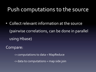 Push	
  computations	
  to	
  the	
  source	
  

•  Collect	
  relevant	
  information	
  at	
  the	
  source	
  
  (pairwise	
  correlations,	
  can	
  be	
  done	
  in	
  parallel	
  
  using	
  Hbase)	
  

Compare:	
  
      -­‐>	
  computations	
  to	
  data	
  =	
  MapReduce	
  

      -­‐>	
  data	
  to	
  computations	
  =	
  map	
  side	
  join	
  
 