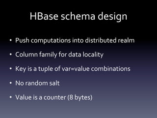 HBase	
  schema	
  design	
  

•  Push	
  computations	
  into	
  distributed	
  realm	
  

•  Column	
  family	
  for	
  data	
  locality	
  

•  Key	
  is	
  a	
  tuple	
  of	
  var=value	
  combinations	
  

•  No	
  random	
  salt	
  

•  Value	
  is	
  a	
  counter	
  (8	
  bytes)	
  
 