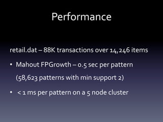 Performance	
  

retail.dat	
  –	
  88K	
  transactions	
  over	
  14,246	
  items	
  

•  Mahout	
  FPGrowth	
  –	
  0.5	
  sec	
  per	
  pattern	
  
   (58,623	
  patterns	
  with	
  min	
  support	
  2)	
  

•  	
  <	
  1	
  ms	
  per	
  pattern	
  on	
  a	
  5	
  node	
  cluster	
  
 
