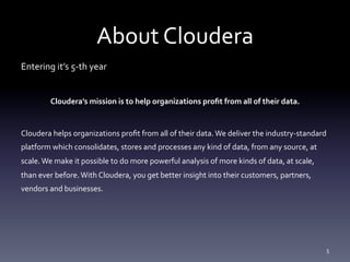 About	
  Cloudera	
  
Entering	
  it’s	
  5-­‐th	
  year	
  
	
  
             Cloudera’s	
  mission	
  is	
  to	
  help	
  organizations	
  proﬁt	
  from	
  all	
  of	
  their	
  data.	
  
                                                                        	
  
Cloudera	
  helps	
  organizations	
  proﬁt	
  from	
  all	
  of	
  their	
  data.	
  We	
  deliver	
  the	
  industry-­‐standard	
  
platform	
  which	
  consolidates,	
  stores	
  and	
  processes	
  any	
  kind	
  of	
  data,	
  from	
  any	
  source,	
  at	
  
scale.	
  We	
  make	
  it	
  possible	
  to	
  do	
  more	
  powerful	
  analysis	
  of	
  more	
  kinds	
  of	
  data,	
  at	
  scale,	
  
than	
  ever	
  before.	
  With	
  Cloudera,	
  you	
  get	
  better	
  insight	
  into	
  their	
  customers,	
  partners,	
  
vendors	
  and	
  businesses.	
  
	
  




                                                                                                                                               5	
  
 