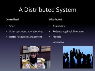 A	
  Distributed	
  System	
  
Centralized	
                              Distributed	
  

•  SPoF	
                                  •  Availability	
  

•  Strict	
  synchronization/Locking	
     •  Redundancy/Fault	
  Tolerance	
  

•  Better	
  Resource	
  Management	
      •  Flexible	
  

                                           •  Interactive	
  
 