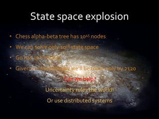 State	
  space	
  explosion	
  
•  Chess	
  alpha-­‐beta	
  tree	
  has	
  1045	
  nodes	
  
•  We	
  can	
  solve	
  only	
  1018	
  state	
  space	
  
•  Go	
  has	
  10360	
  nodes	
  
•  Given	
  the	
  Moore’s	
  law	
  we’ll	
  be	
  there	
  only	
  by	
  2120	
  
                                     	
  Can	
  we	
  help?	
  
                       Uncertainty	
  rules	
  the	
  world!	
  
                        Or	
  use	
  distributed	
  systems	
  
 