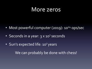 More	
  zeros	
  

•  Most	
  powerful	
  computer	
  (2019):	
  1024	
  ops/sec	
  

•  Seconds	
  in	
  a	
  year:	
  3	
  x	
  107	
  seconds	
  

•  Sun’s	
  expected	
  life:	
  107	
  years	
  

         We	
  can	
  probably	
  be	
  done	
  with	
  chess!	
  
 