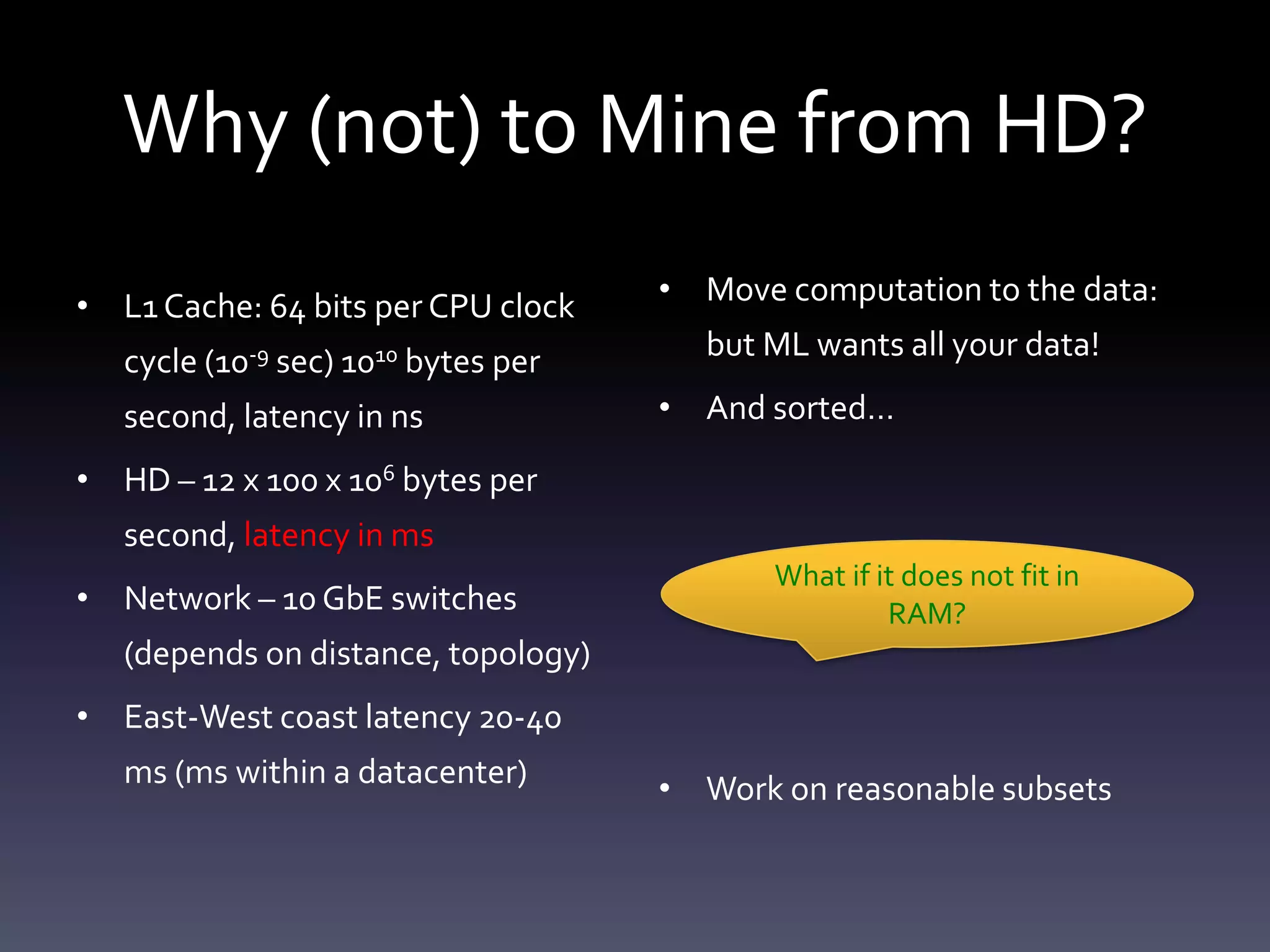 Why (not) to Mine from HD?
• L1 Cache: 64 bits per CPU clock    • Move computation to the data:

   cycle (10-9 sec) 1010 bytes per     but ML wants all your data!

   second, latency in ns             • And sorted…

• HD – 12 x 100 x 106 bytes per
   second, latency in ms
                                            What if it does not fit in
• Network – 10 GbE switches                          RAM?
   (depends on distance, topology)
• East-West coast latency 20-40
   ms (ms within a datacenter)       • Work on reasonable subsets
 