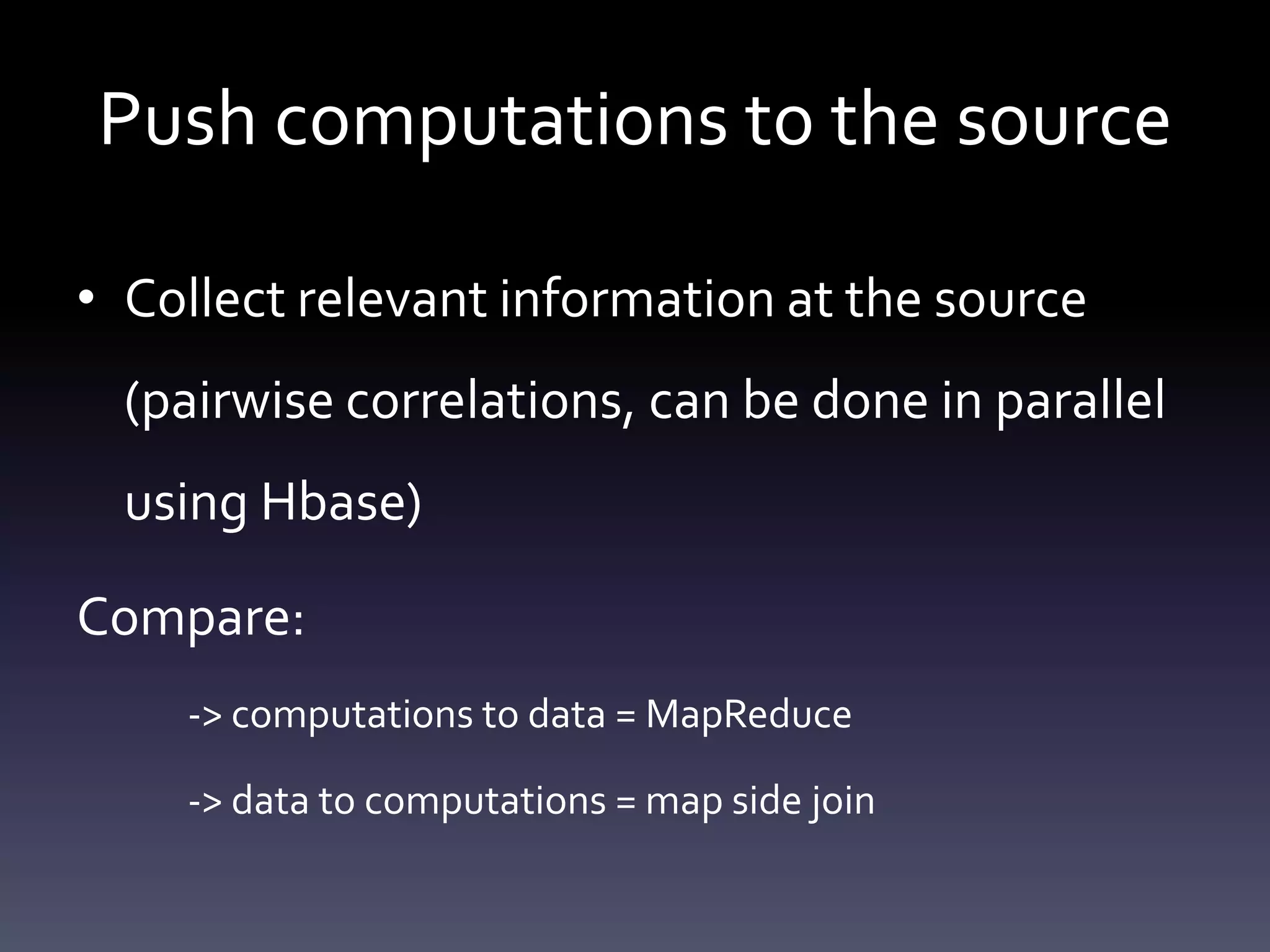 Push computations to the source

• Collect relevant information at the source
  (pairwise correlations, can be done in parallel
  using Hbase)

Compare:
    -> computations to data = MapReduce

    -> data to computations = map side join
 