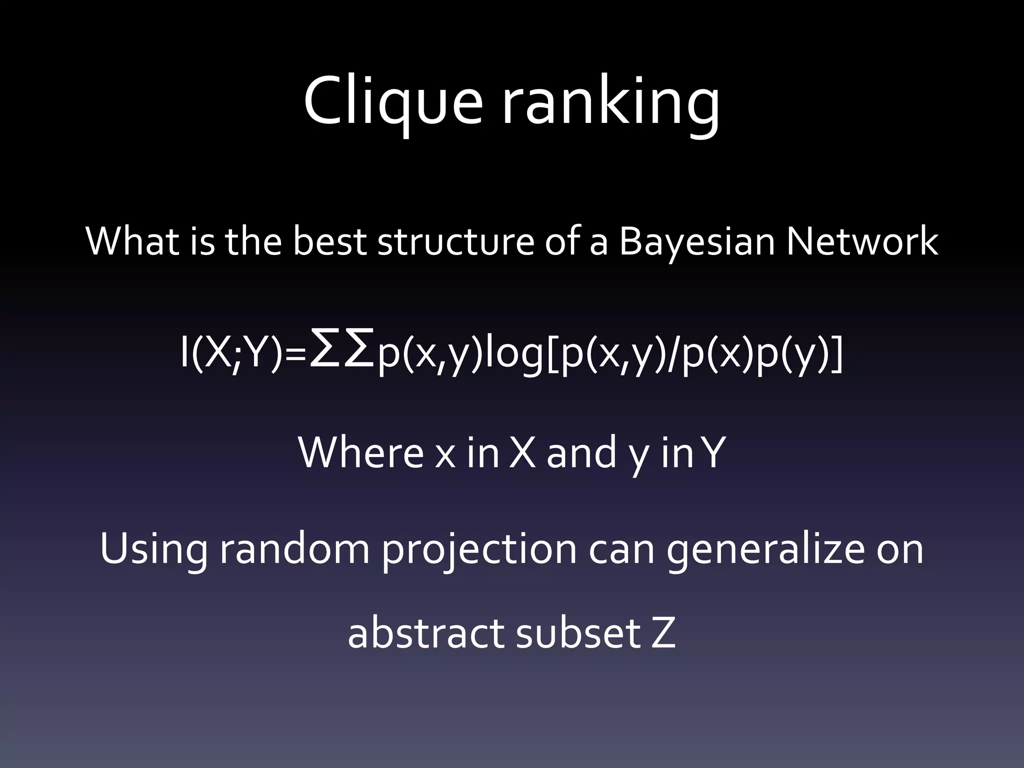 Clique ranking
What is the best structure of a Bayesian Network

     I(X;Y)=ΣΣp(x,y)log[p(x,y)/p(x)p(y)]

           Where x in X and y in Y

Using random projection can generalize on
              abstract subset Z
 