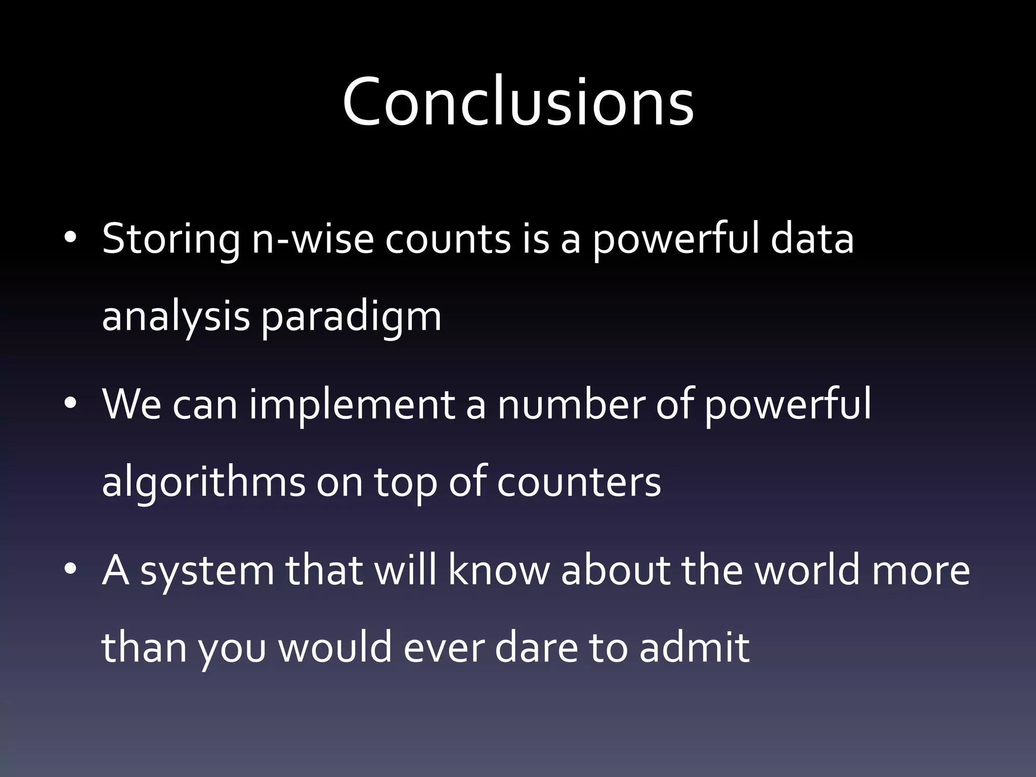 Conclusions
• Storing n-wise counts is a powerful data
  analysis paradigm
• We can implement a number of powerful
  algorithms on top of counters
• A system that will know about the world more
  than you would ever dare to admit
 