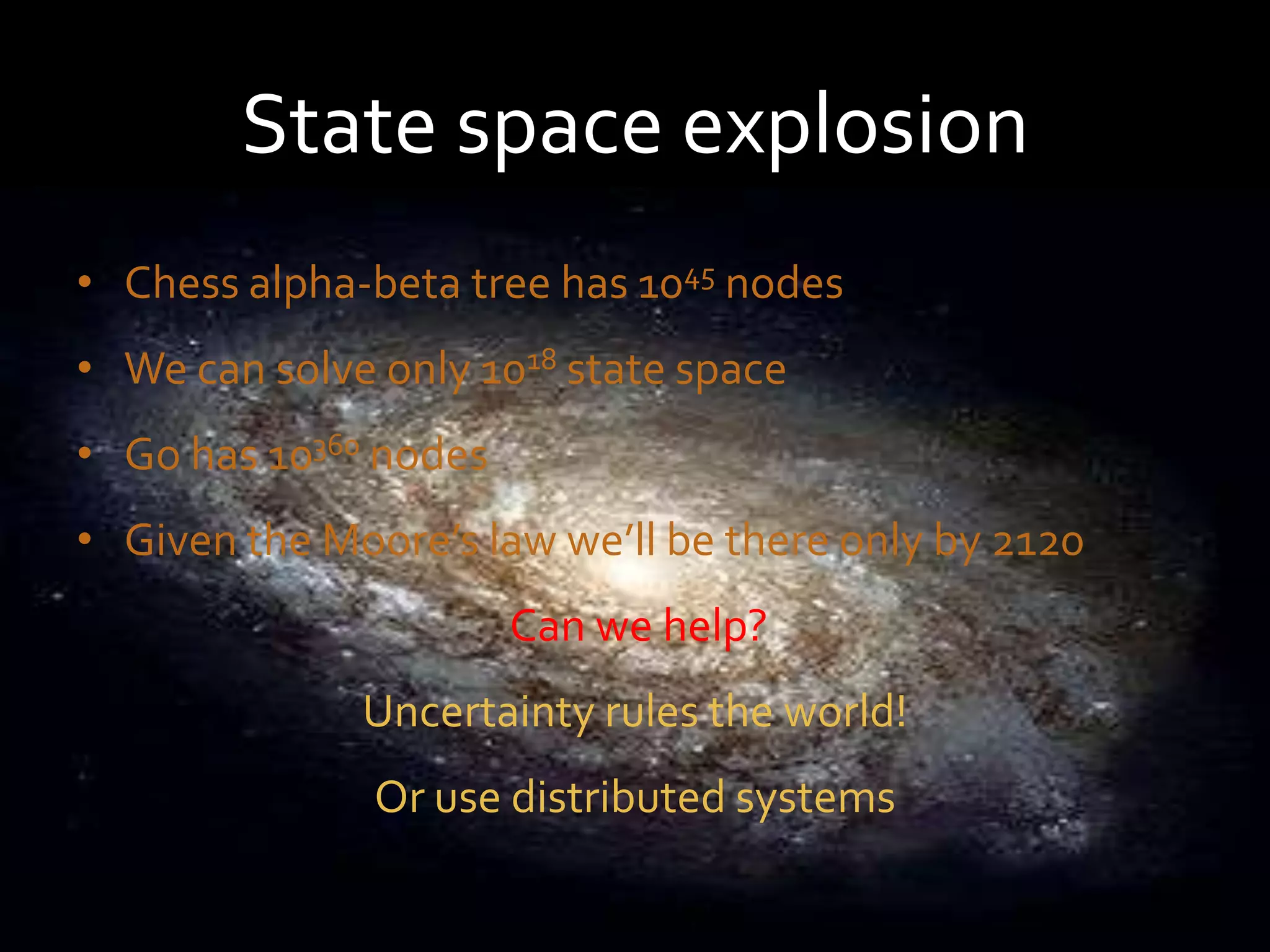 State space explosion
• Chess alpha-beta tree has 1045 nodes
• We can solve only 1018 state space
• Go has 10360 nodes
• Given the Moore’s law we’ll be there only by 2120
                       Can we help?
              Uncertainty rules the world!
               Or use distributed systems
 