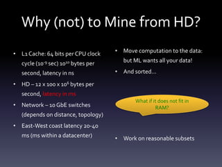 Why (not) to Mine from HD?
• L1 Cache: 64 bits per CPU clock    • Move computation to the data:

   cycle (10-9 sec) 1010 bytes per     but ML wants all your data!

   second, latency in ns             • And sorted…

• HD – 12 x 100 x 106 bytes per
   second, latency in ms
                                            What if it does not fit in
• Network – 10 GbE switches                          RAM?
   (depends on distance, topology)
• East-West coast latency 20-40
   ms (ms within a datacenter)       • Work on reasonable subsets
 