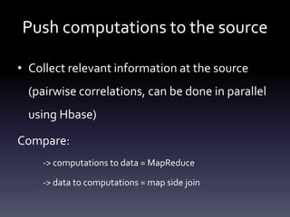 Push computations to the source

• Collect relevant information at the source
  (pairwise correlations, can be done in parallel
  using Hbase)

Compare:
    -> computations to data = MapReduce

    -> data to computations = map side join
 