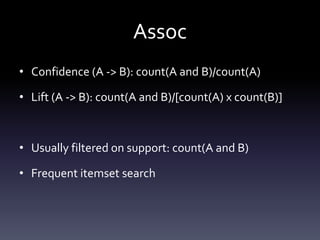 Assoc
• Confidence (A -> B): count(A and B)/count(A)

• Lift (A -> B): count(A and B)/[count(A) x count(B)]



• Usually filtered on support: count(A and B)

• Frequent itemset search
 