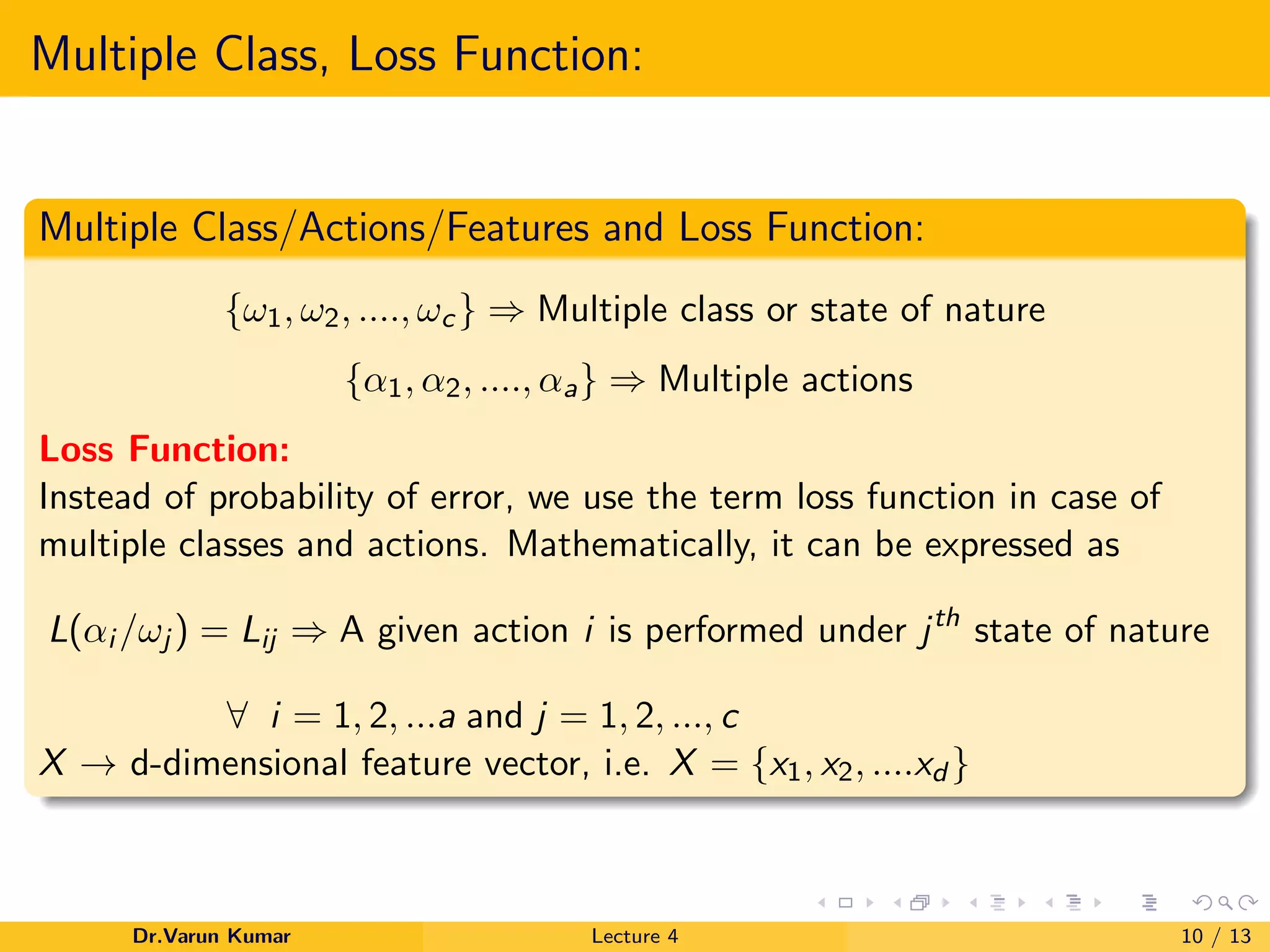 Multiple Class, Loss Function:
Multiple Class/Actions/Features and Loss Function:
{ω1, ω2, ...., ωc} ⇒ Multiple class or state of nature
{α1, α2, ...., αa} ⇒ Multiple actions
Loss Function:
Instead of probability of error, we use the term loss function in case of
multiple classes and actions. Mathematically, it can be expressed as
L(αi /ωj ) = Lij ⇒ A given action i is performed under jth
state of nature
∀ i = 1, 2, ...a and j = 1, 2, ..., c
X → d-dimensional feature vector, i.e. X = {x1, x2, ....xd }
Dr.Varun Kumar Lecture 4 10 / 13
 