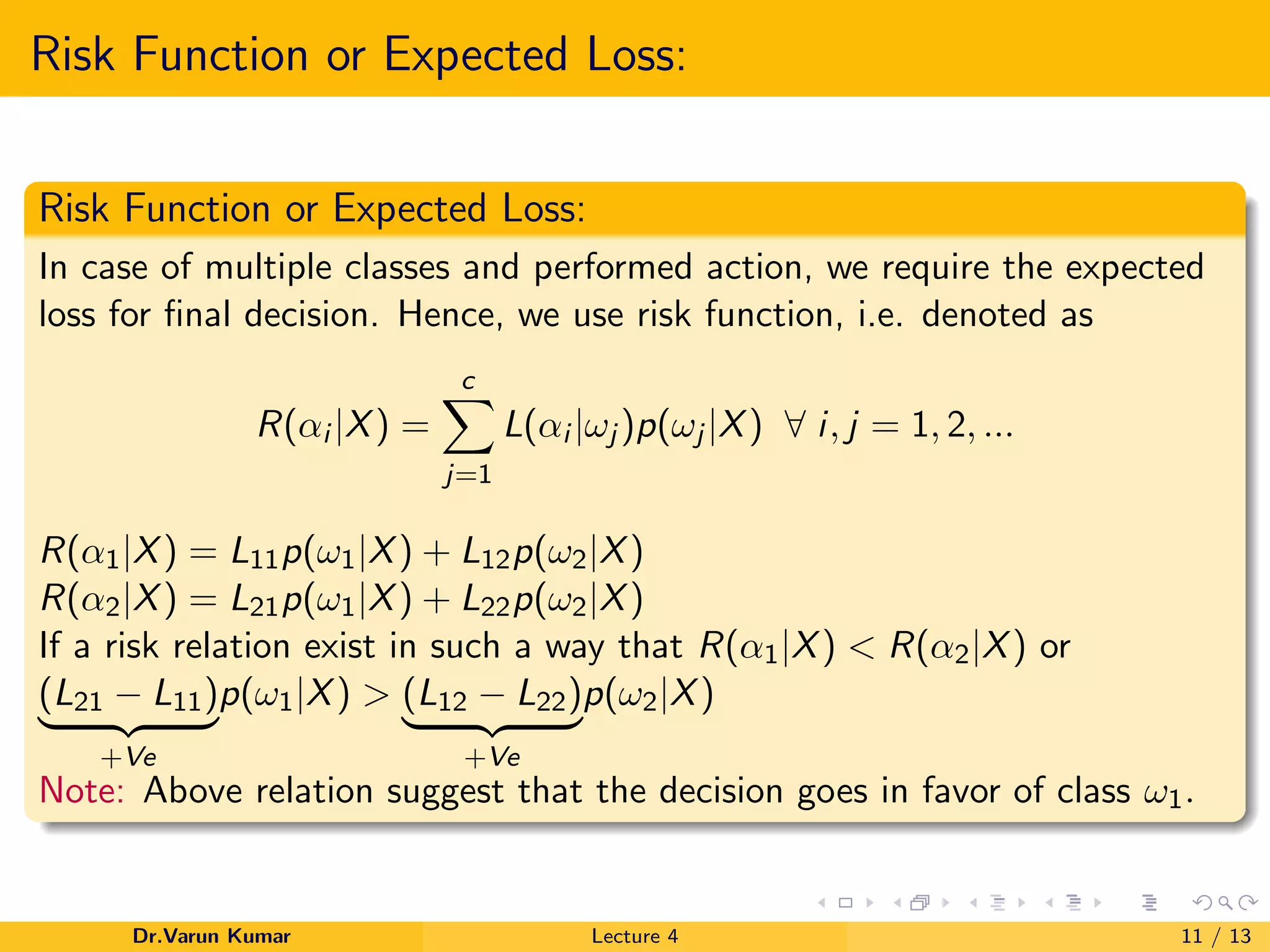 Risk Function or Expected Loss:
Risk Function or Expected Loss:
In case of multiple classes and performed action, we require the expected
loss for ﬁnal decision. Hence, we use risk function, i.e. denoted as
R(αi |X) =
c
j=1
L(αi |ωj )p(ωj |X) ∀ i, j = 1, 2, ...
R(α1|X) = L11p(ω1|X) + L12p(ω2|X)
R(α2|X) = L21p(ω1|X) + L22p(ω2|X)
If a risk relation exist in such a way that R(α1|X) < R(α2|X) or
(L21 − L11)
+Ve
p(ω1|X) > (L12 − L22)
+Ve
p(ω2|X)
Note: Above relation suggest that the decision goes in favor of class ω1.
Dr.Varun Kumar Lecture 4 11 / 13
 