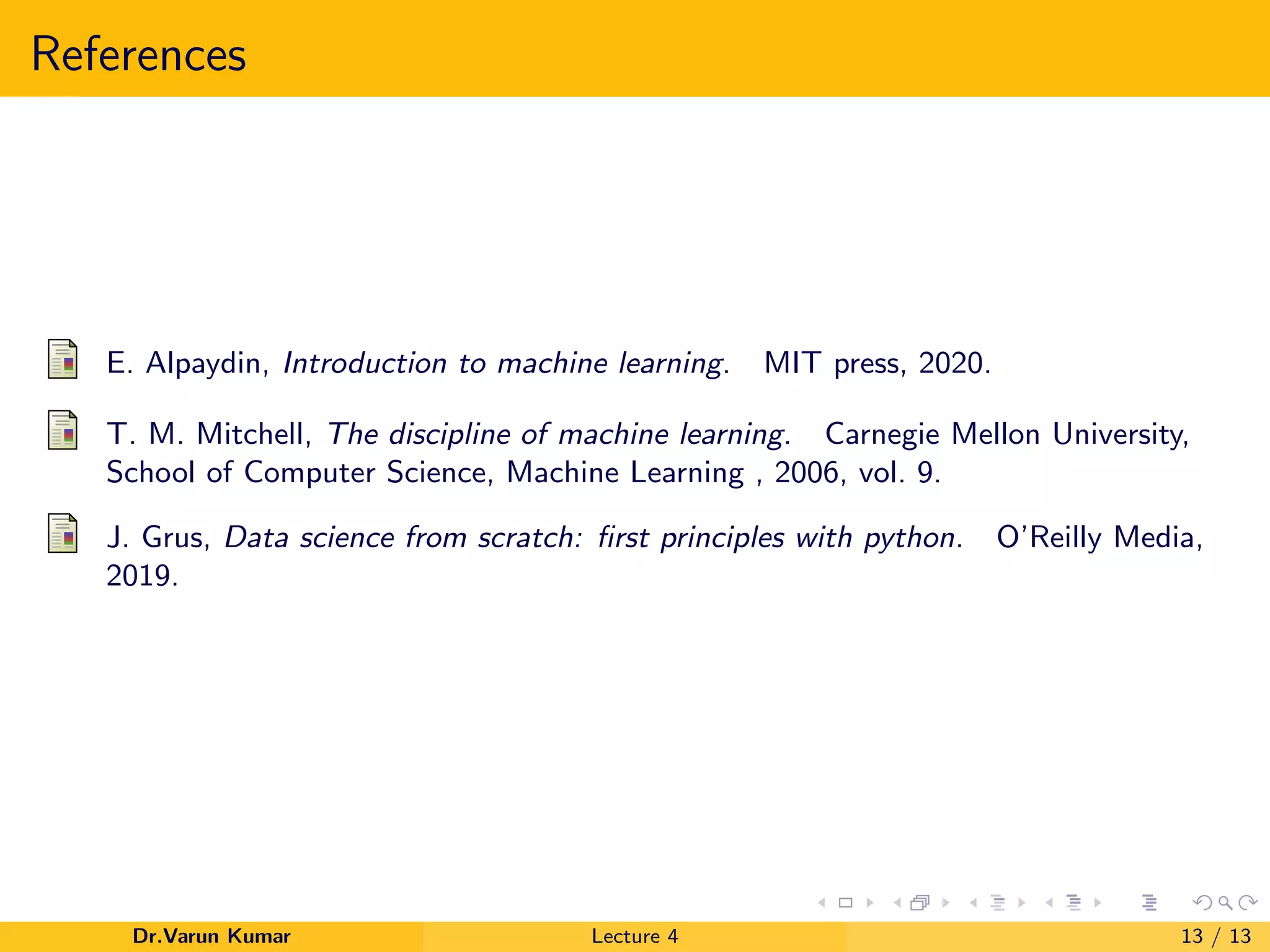 References
E. Alpaydin, Introduction to machine learning. MIT press, 2020.
T. M. Mitchell, The discipline of machine learning. Carnegie Mellon University,
School of Computer Science, Machine Learning , 2006, vol. 9.
J. Grus, Data science from scratch: ﬁrst principles with python. O’Reilly Media,
2019.
Dr.Varun Kumar Lecture 4 13 / 13
 