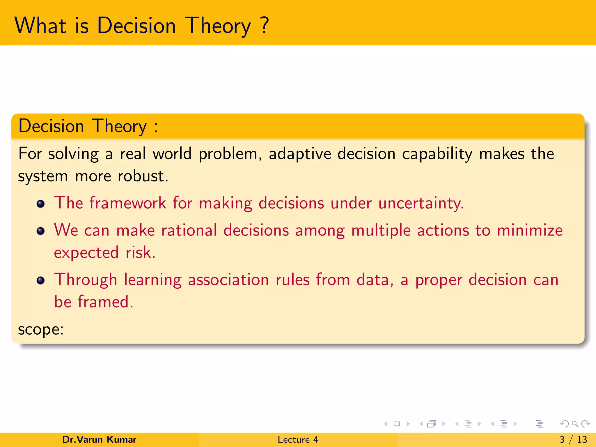 What is Decision Theory ?
Decision Theory :
For solving a real world problem, adaptive decision capability makes the
system more robust.
The framework for making decisions under uncertainty.
We can make rational decisions among multiple actions to minimize
expected risk.
Through learning association rules from data, a proper decision can
be framed.
scope:
Dr.Varun Kumar Lecture 4 3 / 13
 