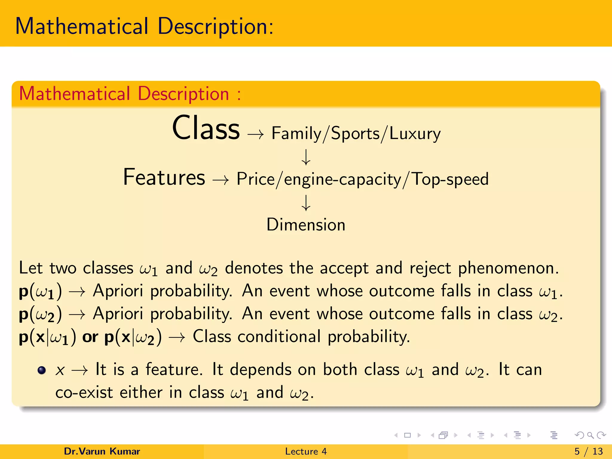 Mathematical Description:
Mathematical Description :
Class → Family/Sports/Luxury
↓
Features → Price/engine-capacity/Top-speed
↓
Dimension
Let two classes ω1 and ω2 denotes the accept and reject phenomenon.
p(ω1) → Apriori probability. An event whose outcome falls in class ω1.
p(ω2) → Apriori probability. An event whose outcome falls in class ω2.
p(x|ω1) or p(x|ω2) → Class conditional probability.
x → It is a feature. It depends on both class ω1 and ω2. It can
co-exist either in class ω1 and ω2.
Dr.Varun Kumar Lecture 4 5 / 13
 