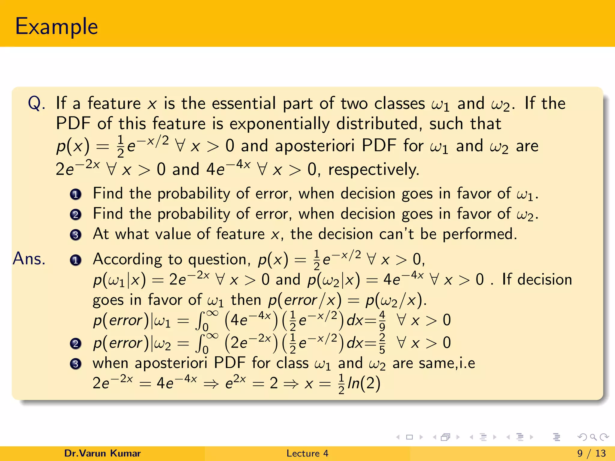 Example
Q. If a feature x is the essential part of two classes ω1 and ω2. If the
PDF of this feature is exponentially distributed, such that
p(x) = 1
2e−x/2 ∀ x > 0 and aposteriori PDF for ω1 and ω2 are
2e−2x ∀ x > 0 and 4e−4x ∀ x > 0, respectively.
1 Find the probability of error, when decision goes in favor of ω1.
2 Find the probability of error, when decision goes in favor of ω2.
3 At what value of feature x, the decision can’t be performed.
Ans. 1 According to question, p(x) = 1
2 e−x/2
∀ x > 0,
p(ω1|x) = 2e−2x
∀ x > 0 and p(ω2|x) = 4e−4x
∀ x > 0 . If decision
goes in favor of ω1 then p(error/x) = p(ω2/x).
p(error)|ω1 =
∞
0
4e−4x 1
2 e−x/2
dx=4
9 ∀ x > 0
2 p(error)|ω2 =
∞
0
2e−2x 1
2 e−x/2
dx=2
5 ∀ x > 0
3 when aposteriori PDF for class ω1 and ω2 are same,i.e
2e−2x
= 4e−4x
⇒ e2x
= 2 ⇒ x = 1
2 ln(2)
Dr.Varun Kumar Lecture 4 9 / 13
 