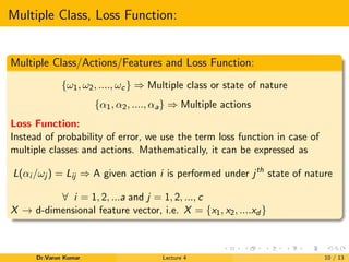 Multiple Class, Loss Function:
Multiple Class/Actions/Features and Loss Function:
{ω1, ω2, ...., ωc} ⇒ Multiple class or state of nature
{α1, α2, ...., αa} ⇒ Multiple actions
Loss Function:
Instead of probability of error, we use the term loss function in case of
multiple classes and actions. Mathematically, it can be expressed as
L(αi /ωj ) = Lij ⇒ A given action i is performed under jth
state of nature
∀ i = 1, 2, ...a and j = 1, 2, ..., c
X → d-dimensional feature vector, i.e. X = {x1, x2, ....xd }
Dr.Varun Kumar Lecture 4 10 / 13
 