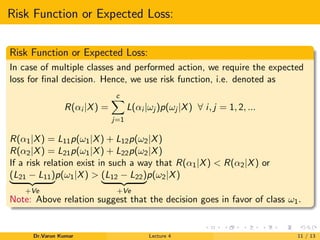 Risk Function or Expected Loss:
Risk Function or Expected Loss:
In case of multiple classes and performed action, we require the expected
loss for ﬁnal decision. Hence, we use risk function, i.e. denoted as
R(αi |X) =
c
j=1
L(αi |ωj )p(ωj |X) ∀ i, j = 1, 2, ...
R(α1|X) = L11p(ω1|X) + L12p(ω2|X)
R(α2|X) = L21p(ω1|X) + L22p(ω2|X)
If a risk relation exist in such a way that R(α1|X) < R(α2|X) or
(L21 − L11)
+Ve
p(ω1|X) > (L12 − L22)
+Ve
p(ω2|X)
Note: Above relation suggest that the decision goes in favor of class ω1.
Dr.Varun Kumar Lecture 4 11 / 13
 
