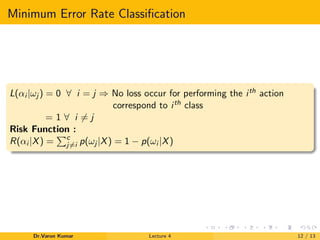 Minimum Error Rate Classiﬁcation
L(αi |ωj ) = 0 ∀ i = j ⇒ No loss occur for performing the ith action
correspond to ith class
= 1 ∀ i = j
Risk Function :
R(αi |X) = c
j=i p(ωj |X) = 1 − p(ωi |X)
Dr.Varun Kumar Lecture 4 12 / 13
 