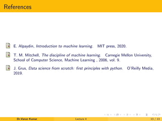 References
E. Alpaydin, Introduction to machine learning. MIT press, 2020.
T. M. Mitchell, The discipline of machine learning. Carnegie Mellon University,
School of Computer Science, Machine Learning , 2006, vol. 9.
J. Grus, Data science from scratch: ﬁrst principles with python. O’Reilly Media,
2019.
Dr.Varun Kumar Lecture 4 13 / 13
 