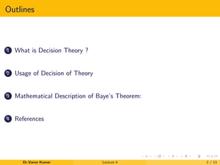 Outlines
1 What is Decision Theory ?
2 Usage of Decision of Theory
3 Mathematical Description of Baye’s Theorem:
4 References
Dr.Varun Kumar Lecture 4 2 / 13
 