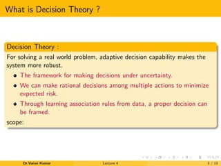 What is Decision Theory ?
Decision Theory :
For solving a real world problem, adaptive decision capability makes the
system more robust.
The framework for making decisions under uncertainty.
We can make rational decisions among multiple actions to minimize
expected risk.
Through learning association rules from data, a proper decision can
be framed.
scope:
Dr.Varun Kumar Lecture 4 3 / 13
 