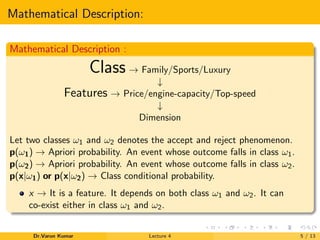 Mathematical Description:
Mathematical Description :
Class → Family/Sports/Luxury
↓
Features → Price/engine-capacity/Top-speed
↓
Dimension
Let two classes ω1 and ω2 denotes the accept and reject phenomenon.
p(ω1) → Apriori probability. An event whose outcome falls in class ω1.
p(ω2) → Apriori probability. An event whose outcome falls in class ω2.
p(x|ω1) or p(x|ω2) → Class conditional probability.
x → It is a feature. It depends on both class ω1 and ω2. It can
co-exist either in class ω1 and ω2.
Dr.Varun Kumar Lecture 4 5 / 13
 