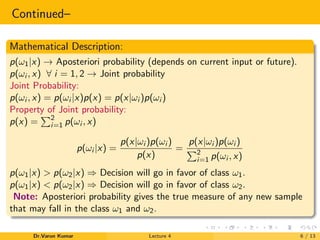Continued–
Mathematical Description:
p(ω1|x) → Aposteriori probability (depends on current input or future).
p(ωi , x) ∀ i = 1, 2 → Joint probability
Joint Probability:
p(ωi , x) = p(ωi |x)p(x) = p(x|ωi )p(ωi )
Property of Joint probability:
p(x) = 2
i=1 p(ωi , x)
p(ωi |x) =
p(x|ωi )p(ωi )
p(x)
=
p(x|ωi )p(ωi )
2
i=1 p(ωi , x)
p(ω1|x) > p(ω2|x) ⇒ Decision will go in favor of class ω1.
p(ω1|x) < p(ω2|x) ⇒ Decision will go in favor of class ω2.
Note: Aposteriori probability gives the true measure of any new sample
that may fall in the class ω1 and ω2.
Dr.Varun Kumar Lecture 4 6 / 13
 
