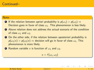 Continued–
Note:
1 If the relation between apriori probability is p(ω1) > p(ω2) ⇒
Decision goes in favor of class ω1. This phenomenon is less likely.
2 Above relation does not address the actual scenario of the condition
of class ω1 and ω2.
3 On the other side, if the relation between aposteriori probability is
p(ω1|x) > p(ω2|x) ⇒ decision will go in favor of class ω1. This
phenomenon is more likely.
4 Random variable x is function of ω1 and ω2.
x = f (ω1, ω2)
Dr.Varun Kumar Lecture 4 7 / 13
 