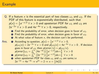 Example
Q. If a feature x is the essential part of two classes ω1 and ω2. If the
PDF of this feature is exponentially distributed, such that
p(x) = 1
2e−x/2 ∀ x > 0 and aposteriori PDF for ω1 and ω2 are
2e−2x ∀ x > 0 and 4e−4x ∀ x > 0, respectively.
1 Find the probability of error, when decision goes in favor of ω1.
2 Find the probability of error, when decision goes in favor of ω2.
3 At what value of feature x, the decision can’t be performed.
Ans. 1 According to question, p(x) = 1
2 e−x/2
∀ x > 0,
p(ω1|x) = 2e−2x
∀ x > 0 and p(ω2|x) = 4e−4x
∀ x > 0 . If decision
goes in favor of ω1 then p(error/x) = p(ω2/x).
p(error)|ω1 =
∞
0
4e−4x 1
2 e−x/2
dx=4
9 ∀ x > 0
2 p(error)|ω2 =
∞
0
2e−2x 1
2 e−x/2
dx=2
5 ∀ x > 0
3 when aposteriori PDF for class ω1 and ω2 are same,i.e
2e−2x
= 4e−4x
⇒ e2x
= 2 ⇒ x = 1
2 ln(2)
Dr.Varun Kumar Lecture 4 9 / 13
 