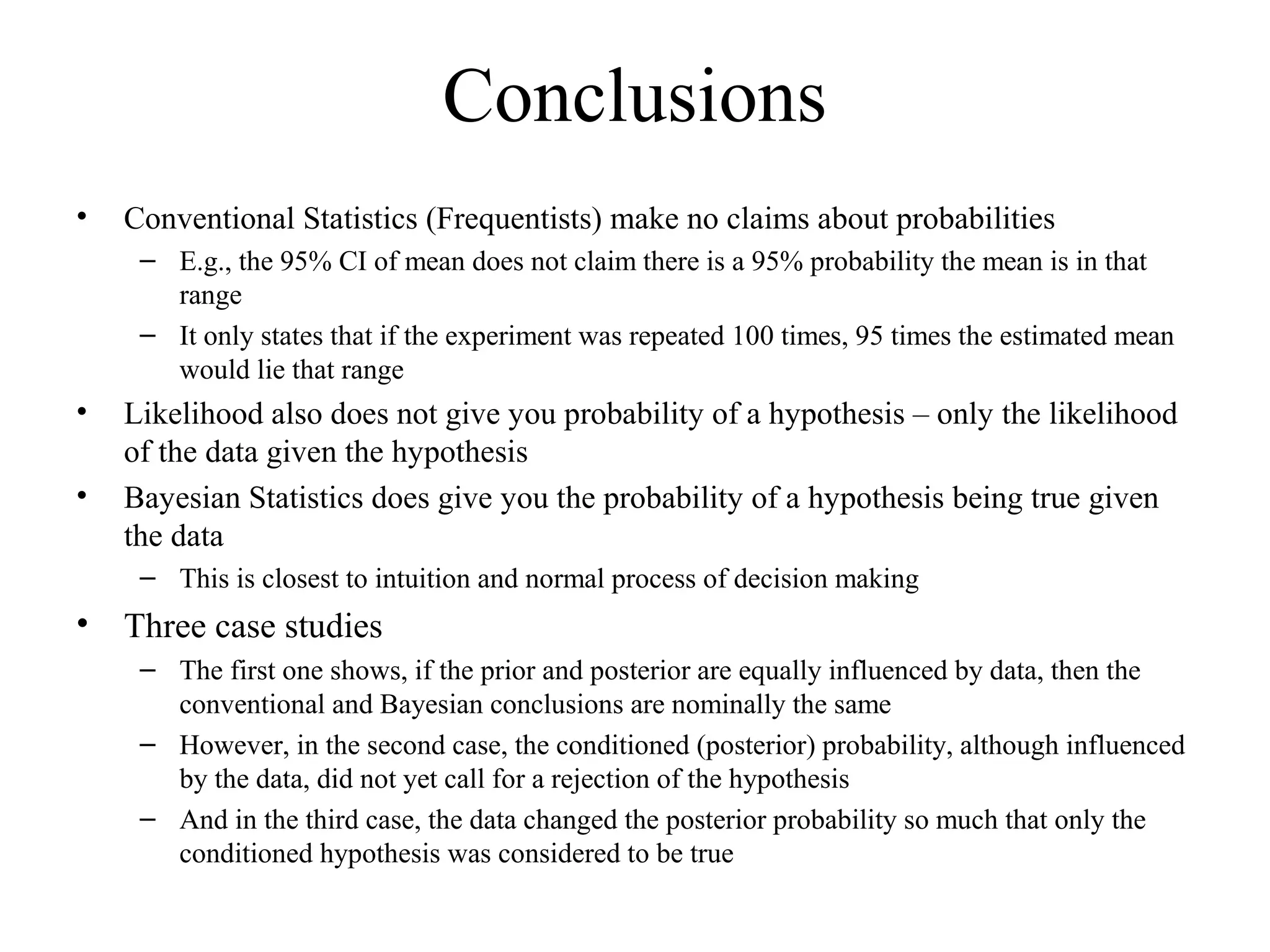 Conclusions
•   Conventional Statistics (Frequentists) make no claims about probabilities
     – E.g., the 95% CI of mean does not claim there is a 95% probability the mean is in that
       range
     – It only states that if the experiment was repeated 100 times, 95 times the estimated mean
       would lie that range
•   Likelihood also does not give you probability of a hypothesis – only the likelihood
    of the data given the hypothesis
•   Bayesian Statistics does give you the probability of a hypothesis being true given
    the data
     – This is closest to intuition and normal process of decision making
•   Three case studies
     – The first one shows, if the prior and posterior are equally influenced by data, then the
       conventional and Bayesian conclusions are nominally the same
     – However, in the second case, the conditioned (posterior) probability, although influenced
       by the data, did not yet call for a rejection of the hypothesis
     – And in the third case, the data changed the posterior probability so much that only the
       conditioned hypothesis was considered to be true
 