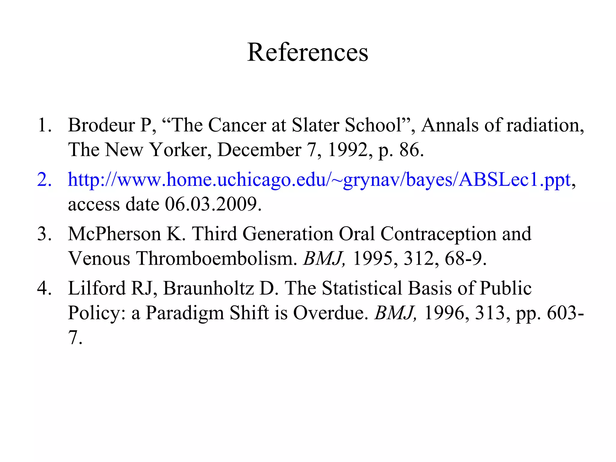 References

1. Brodeur P, “The Cancer at Slater School”, Annals of radiation,
   The New Yorker, December 7, 1992, p. 86.
2. http://www.home.uchicago.edu/~grynav/bayes/ABSLec1.ppt,
   access date 06.03.2009.
3. McPherson K. Third Generation Oral Contraception and
   Venous Thromboembolism. BMJ, 1995, 312, 68-9.
4. Lilford RJ, Braunholtz D. The Statistical Basis of Public
   Policy: a Paradigm Shift is Overdue. BMJ, 1996, 313, pp. 603-
   7.
 