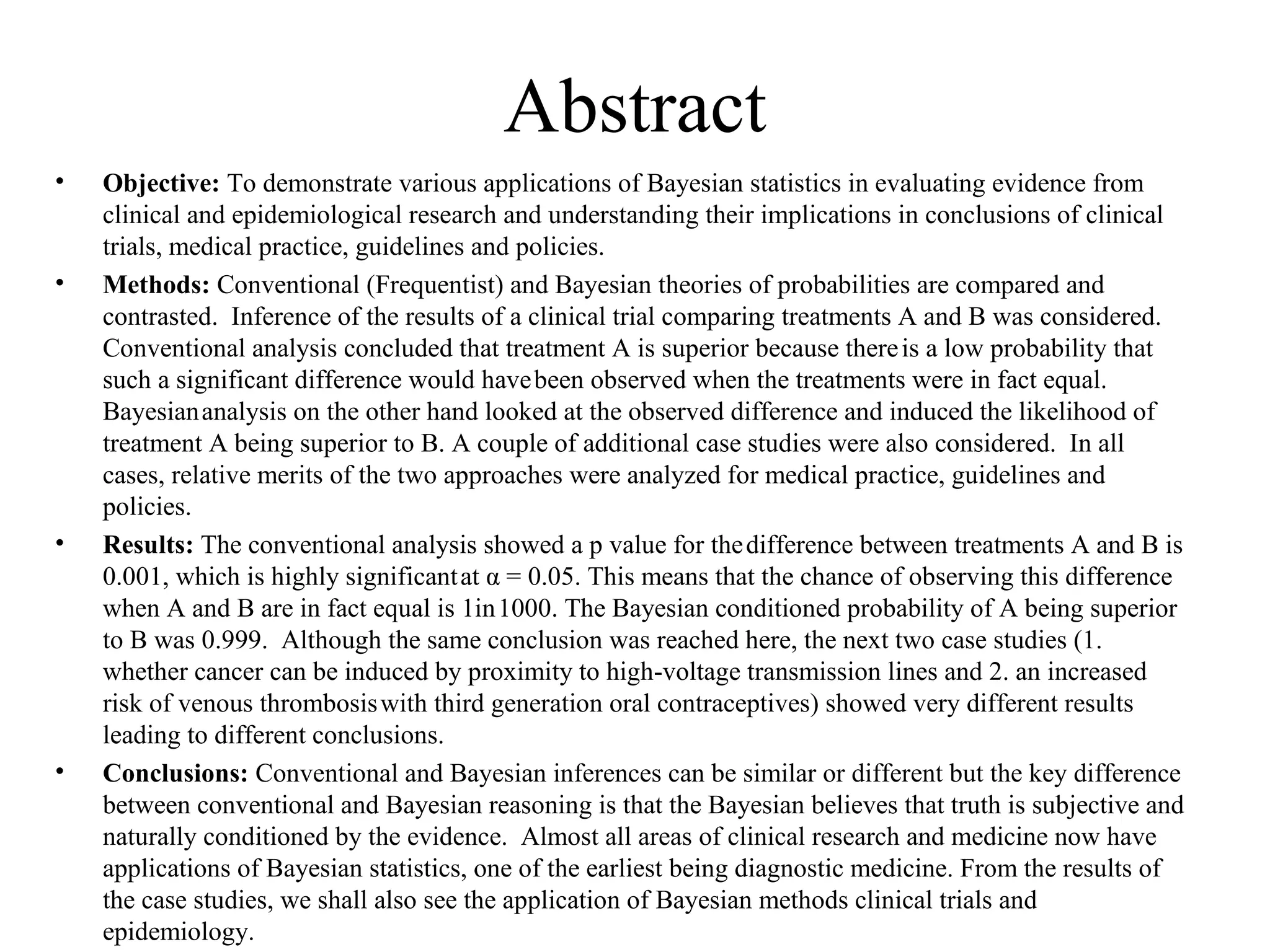 Abstract
•   Objective: To demonstrate various applications of Bayesian statistics in evaluating evidence from
    clinical and epidemiological research and understanding their implications in conclusions of clinical
    trials, medical practice, guidelines and policies.
•   Methods: Conventional (Frequentist) and Bayesian theories of probabilities are compared and
    contrasted. Inference of the results of a clinical trial comparing treatments A and B was considered.
    Conventional analysis concluded that treatment A is superior because there is a low probability that
    such a significant difference would have been observed when the treatments were in fact equal.
    Bayesian analysis on the other hand looked at the observed difference and induced the likelihood of
    treatment A being superior to B. A couple of additional case studies were also considered. In all
    cases, relative merits of the two approaches were analyzed for medical practice, guidelines and
    policies.
•   Results: The conventional analysis showed a p value for the difference between treatments A and B is
    0.001, which is highly significant at α = 0.05. This means that the chance of observing this difference
    when A and B are in fact equal is 1in 1000. The Bayesian conditioned probability of A being superior
    to B was 0.999. Although the same conclusion was reached here, the next two case studies (1.
    whether cancer can be induced by proximity to high-voltage transmission lines and 2. an increased
    risk of venous thrombosis with third generation oral contraceptives) showed very different results
    leading to different conclusions.
•   Conclusions: Conventional and Bayesian inferences can be similar or different but the key difference
    between conventional and Bayesian reasoning is that the Bayesian believes that truth is subjective and
    naturally conditioned by the evidence. Almost all areas of clinical research and medicine now have
    applications of Bayesian statistics, one of the earliest being diagnostic medicine. From the results of
    the case studies, we shall also see the application of Bayesian methods clinical trials and
    epidemiology.
 