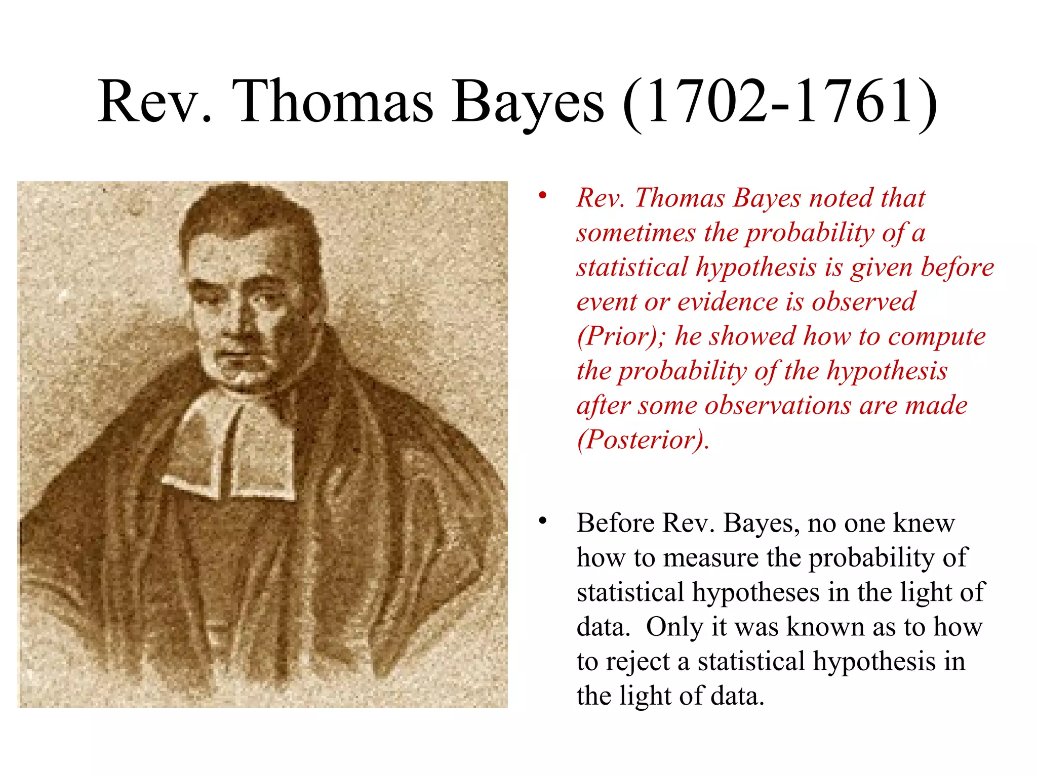 Rev. Thomas Bayes (1702-1761)
               •   Rev. Thomas Bayes noted that
                   sometimes the probability of a
                   statistical hypothesis is given before
                   event or evidence is observed
                   (Prior); he showed how to compute
                   the probability of the hypothesis
                   after some observations are made
                   (Posterior).

               •   Before Rev. Bayes, no one knew
                   how to measure the probability of
                   statistical hypotheses in the light of
                   data. Only it was known as to how
                   to reject a statistical hypothesis in
                   the light of data.
 