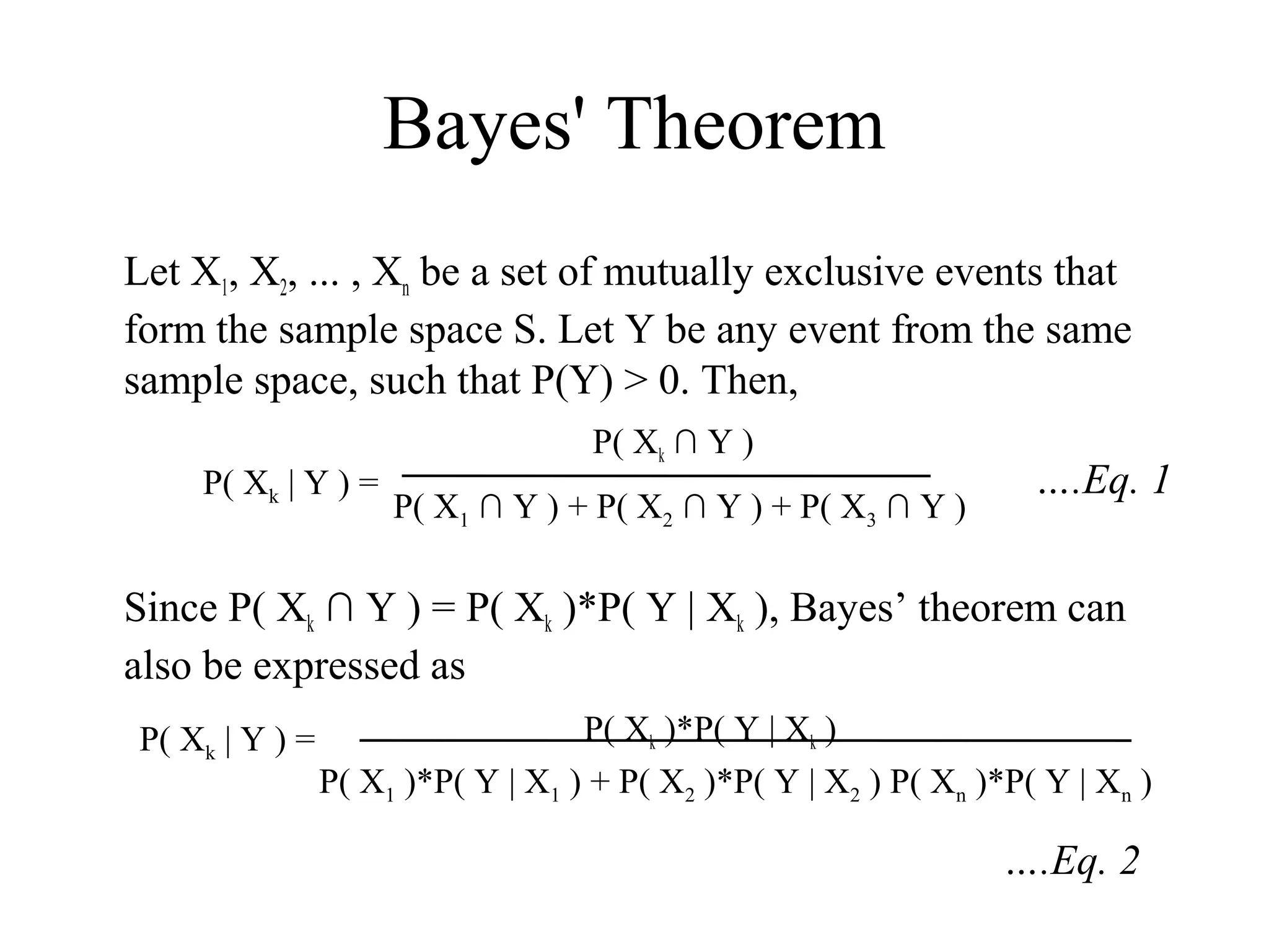 Bayes' Theorem
Let X1, X2, ... , Xn be a set of mutually exclusive events that
form the sample space S. Let Y be any event from the same
sample space, such that P(Y) > 0. Then,
                                    P( Xk ∩ Y )
    P( Xk | Y ) =                                                   ….Eq. 1
                     P( X1 ∩ Y ) + P( X2 ∩ Y ) + P( X3 ∩ Y )

Since P( Xk ∩ Y ) = P( Xk )*P( Y | Xk ), Bayes’ theorem can
also be expressed as
P( Xk | Y ) =                      P( Xk )*P( Y | Xk )
                P( X1 )*P( Y | X1 ) + P( X2 )*P( Y | X2 ) P( Xn )*P( Y | Xn )

                                                                  ….Eq. 2
 