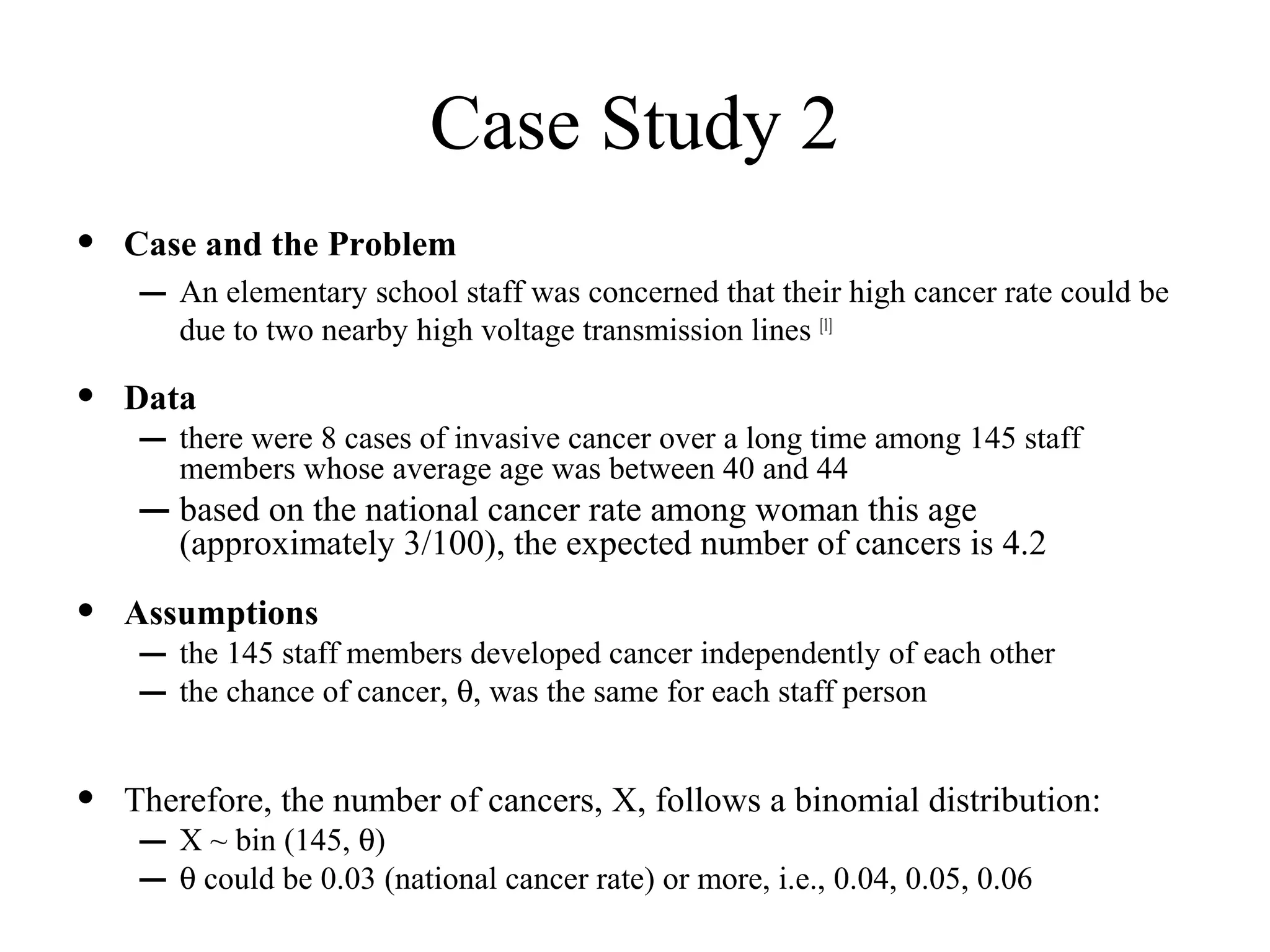 Case Study 2
•   Case and the Problem
     – An elementary school staff was concerned that their high cancer rate could be
        due to two nearby high voltage transmission lines [1]

•   Data
     – there were 8 cases of invasive cancer over a long time among 145 staff
        members whose average age was between 40 and 44
     – based on the national cancer rate among woman this age
        (approximately 3/100), the expected number of cancers is 4.2

•   Assumptions
     – the 145 staff members developed cancer independently of each other
     – the chance of cancer, θ, was the same for each staff person

•   Therefore, the number of cancers, X, follows a binomial distribution:
     – X ~ bin (145, θ)
     – θ could be 0.03 (national cancer rate) or more, i.e., 0.04, 0.05, 0.06
 