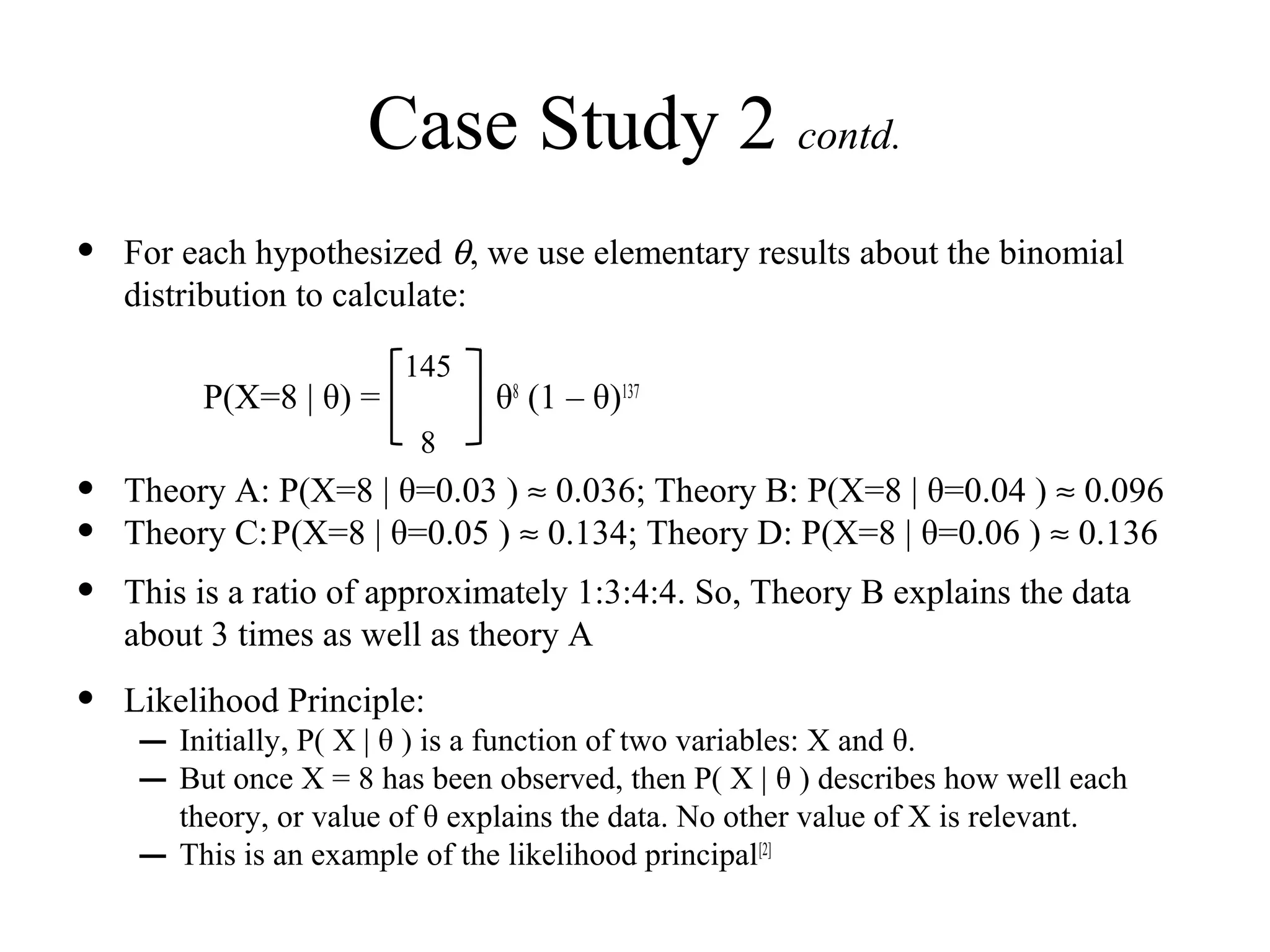 Case Study 2 contd.
•   For each hypothesized θ, we use elementary results about the binomial
    distribution to calculate:

                           145
          P(X=8 | θ) =            θ8 (1 – θ)137
                            8
•   Theory A: P(X=8 | θ=0.03 ) ≈ 0.036; Theory B: P(X=8 | θ=0.04 ) ≈ 0.096
•   Theory C: P(X=8 | θ=0.05 ) ≈ 0.134; Theory D: P(X=8 | θ=0.06 ) ≈ 0.136
•   This is a ratio of approximately 1:3:4:4. So, Theory B explains the data
    about 3 times as well as theory A
•   Likelihood Principle:
     – Initially, P( X | θ ) is a function of two variables: X and θ.
     – But once X = 8 has been observed, then P( X | θ ) describes how well each
         theory, or value of θ explains the data. No other value of X is relevant.
     –   This is an example of the likelihood principal[2]
 