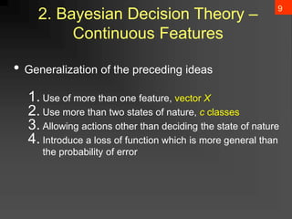 9
2. Bayesian Decision Theory –
Continuous Features
• Generalization of the preceding ideas
1. Use of more than one feature, vector X
2. Use more than two states of nature, c classes
3. Allowing actions other than deciding the state of nature
4. Introduce a loss of function which is more general than
the probability of error
 