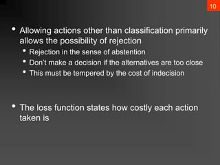 10
• Allowing actions other than classification primarily
allows the possibility of rejection
• Rejection in the sense of abstention
• Don’t make a decision if the alternatives are too close
• This must be tempered by the cost of indecision
• The loss function states how costly each action
taken is
 