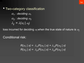 14
• Two-category classification
1 : deciding 1
2 : deciding 2
ij = (i | j)
loss incurred for deciding i when the true state of nature is j
Conditional risk:
R(1 | x) = 11P(1 | x) + 12P(2 | x)
R(2 | x) = 21P(1 | x) + 22P(2 | x)
 