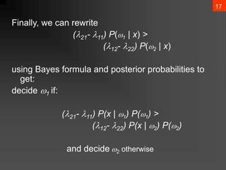 17
Finally, we can rewrite
(21- 11) P(1 | x) >
(12- 22) P(2 | x)
using Bayes formula and posterior probabilities to
get:
decide 1 if:
(21- 11) P(x | 1) P(1) >
(12- 22) P(x | 2) P(2)
and decide 2 otherwise
 