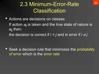 20
2.3 Minimum-Error-Rate
Classification
• Actions are decisions on classes
If action i is taken and the true state of nature is
j then:
the decision is correct if i = j and in error if i  j
• Seek a decision rule that minimizes the probability
of error which is the error rate
 
