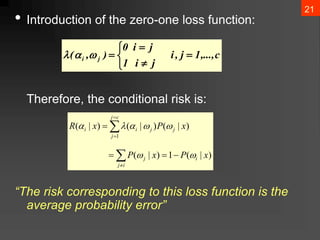 21
• Introduction of the zero-one loss function:
Therefore, the conditional risk is:
“The risk corresponding to this loss function is the
average probability error”
c
,...,
1
j
,
i
j
i
1
j
i
0
)
,
( j
i 


















i
j
i
j
c
j
j
j
j
i
i
x
P
x
P
x
P
x
R
)
|
(
1
)
|
(
)
|
(
)
|
(
)
|
(
1







 