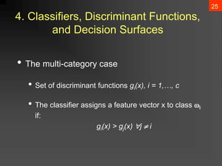 25
4. Classifiers, Discriminant Functions,
and Decision Surfaces
• The multi-category case
• Set of discriminant functions gi(x), i = 1,…, c
• The classifier assigns a feature vector x to class i
if:
gi(x) > gj(x) j  i
 