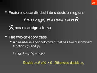 28
• Feature space divided into c decision regions
if gi(x) > gj(x) j  i then x is in Ri
(Ri means assign x to i)
• The two-category case
• A classifier is a “dichotomizer” that has two discriminant
functions g1 and g2
Let g(x)  g1(x) – g2(x)
Decide 1 if g(x) > 0 ; Otherwise decide 2
 