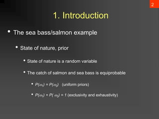 2
1. Introduction
• The sea bass/salmon example
• State of nature, prior
• State of nature is a random variable
• The catch of salmon and sea bass is equiprobable
• P(1) = P(2) (uniform priors)
• P(1) + P( 2) = 1 (exclusivity and exhaustivity)
 