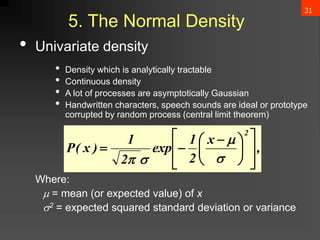 31
5. The Normal Density
• Univariate density
• Density which is analytically tractable
• Continuous density
• A lot of processes are asymptotically Gaussian
• Handwritten characters, speech sounds are ideal or prototype
corrupted by random process (central limit theorem)
Where:
 = mean (or expected value) of x
2 = expected squared standard deviation or variance
,
x
2
1
exp
2
1
)
x
(
P
2













 






 