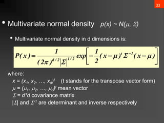 33
• Multivariate normal density p(x) ~ N(, )
• Multivariate normal density in d dimensions is:
where:
x = (x1, x2, …, xd)t (t stands for the transpose vector form)
 = (1, 2, …, d)t mean vector
 = d*d covariance matrix
|| and -1 are determinant and inverse respectively









 
)
x
(
)
x
(
2
1
exp
)
2
(
1
)
x
(
P 1
t
2
/
1
2
/
d




 
 